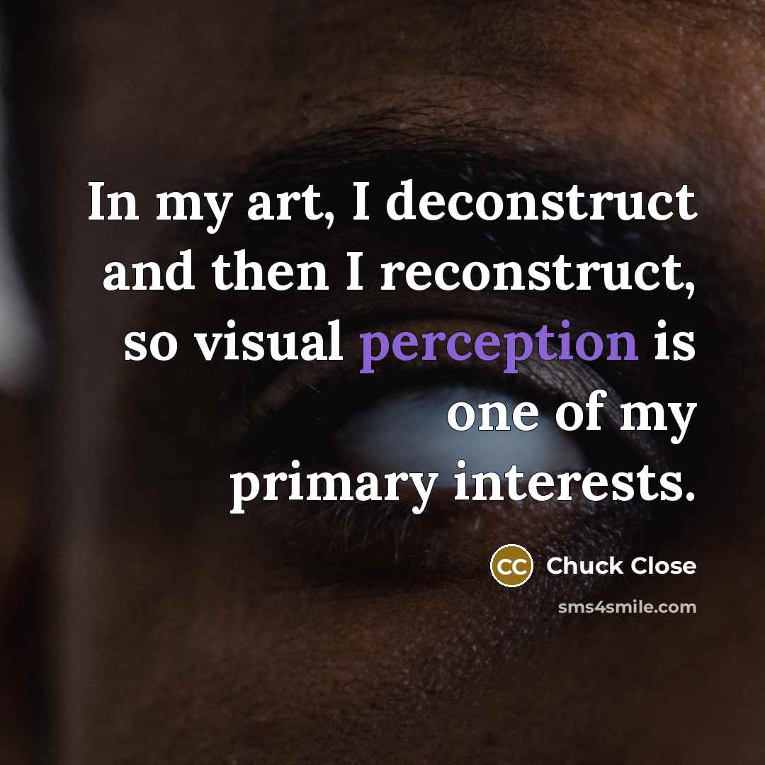 “In my art, I deconstruct and then I reconstruct, so visual perception is one of my primary interests.” quote by Chuck Close