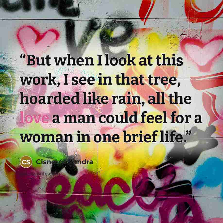 “But when I look at this work, I see in that tree, hoarded like rain, all the love a man could feel for a woman in one brief life.” quote by Cisneros Sandra
