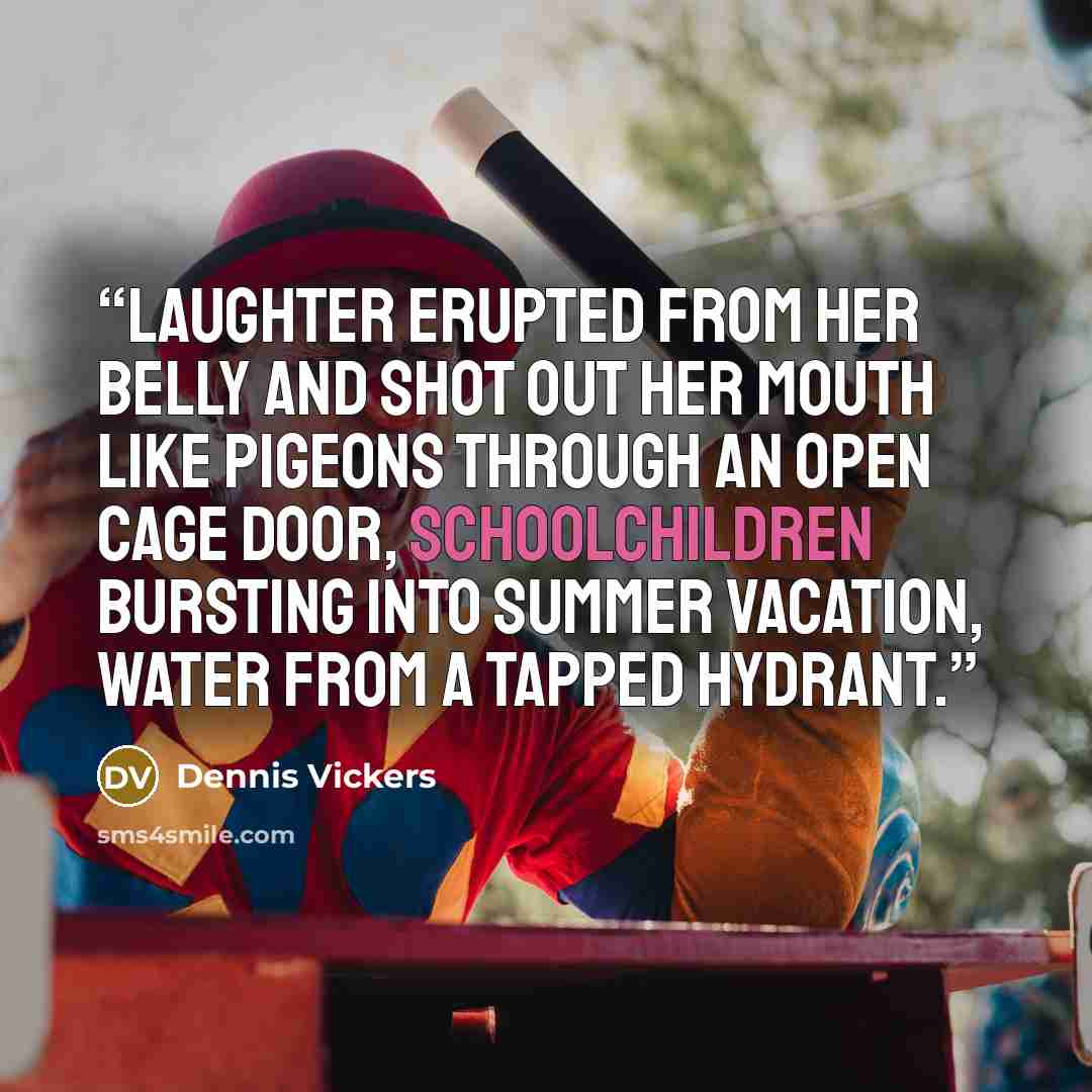 “Laughter erupted from her belly and shot out her mouth like pigeons through an open cage door, schoolchildren bursting into summer vacation, water from a tapped hydrant.” quote by Dennis Vickers