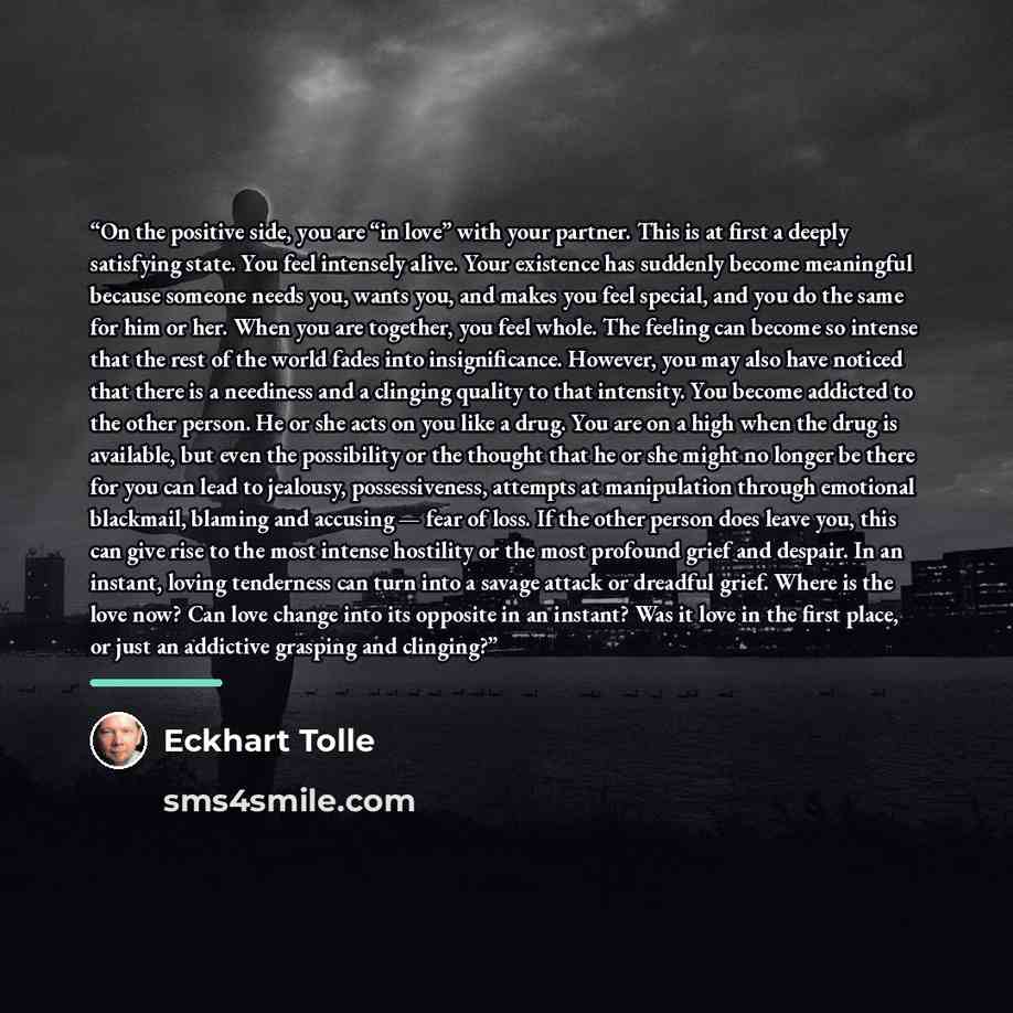 “On the positive side, you are “in love” with your partner. This is at first a deeply satisfying state. You feel intensely alive. Your existence has suddenly become meaningful because someone needs you, wants you, and makes you feel special, and you do the same for him or her. When you are…” quote by Eckhart Tolle