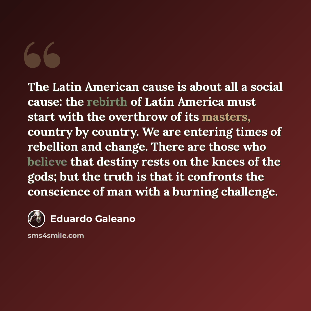 “The Latin American cause is about all a social cause: the rebirth of Latin America must start with the overthrow of its masters, country by country. We are entering times of rebellion and change. There are those who believe that destiny rests on the knees of the gods; but the truth is that it…” quote by Eduardo Galeano