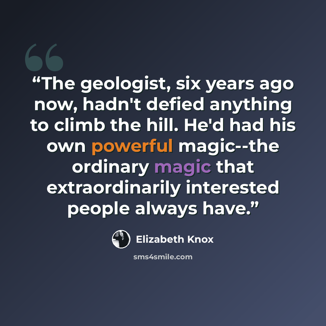 “The geologist, six years ago now, hadn't defied anything to climb the hill. He'd had his own powerful magic--the ordinary magic that extraordinarily interested people always have.” quote by Elizabeth Knox