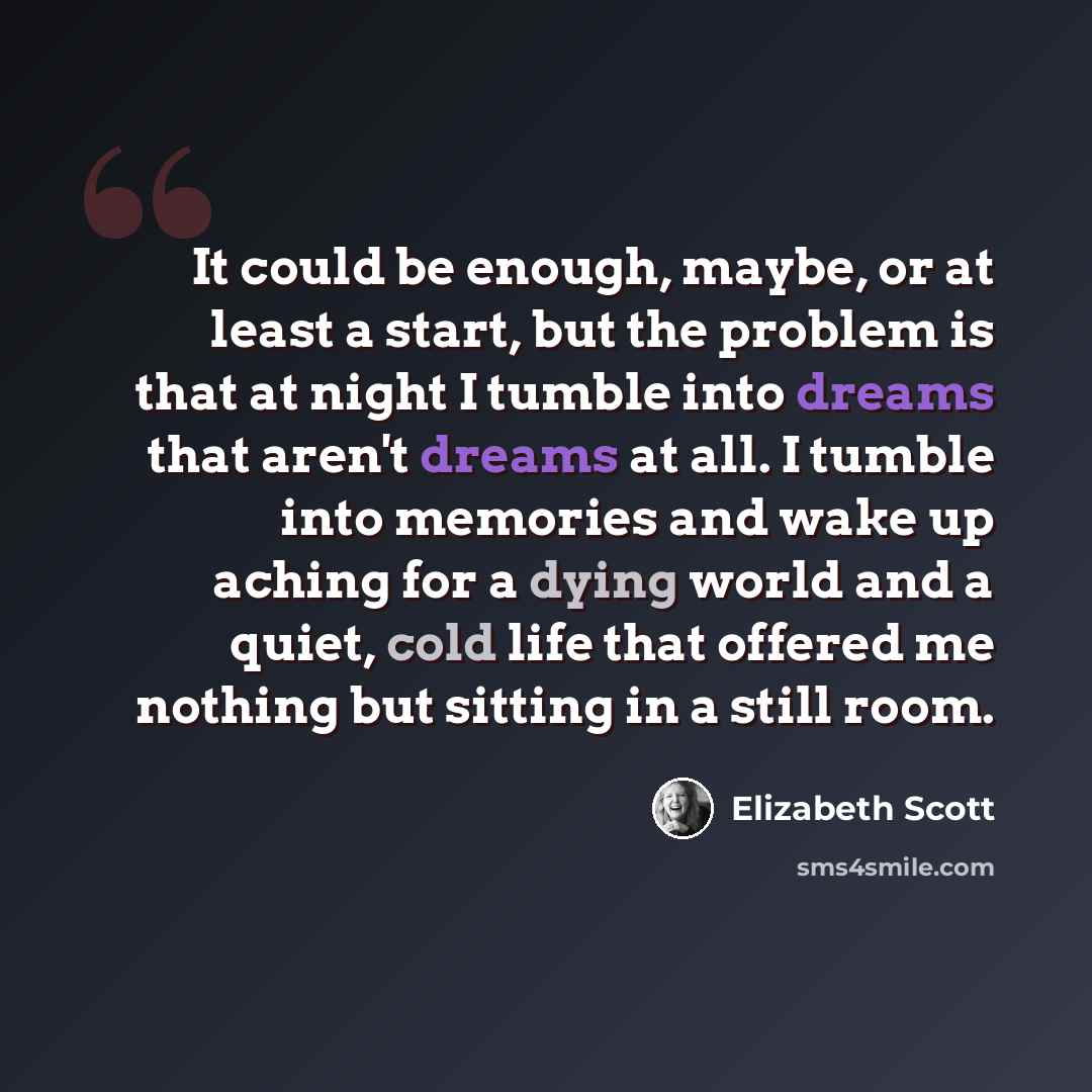 “It could be enough, maybe, or at least a start, but the problem is that at night I tumble into dreams that aren't dreams at all. I tumble into memories and wake up aching for a dying world and a quiet, cold life that offered me nothing but sitting in a still room.” quote by Elizabeth Scott
