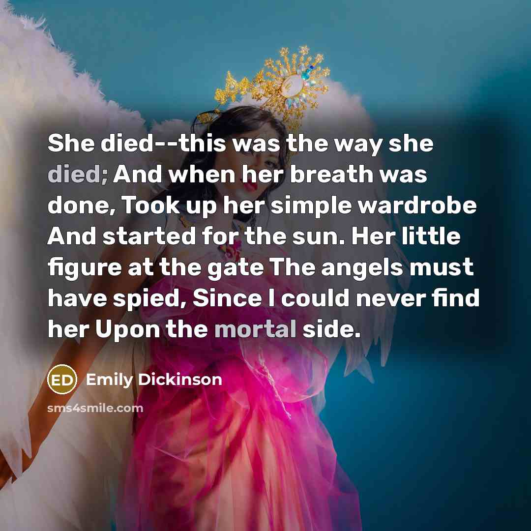 “She died--this was the way she died; And when her breath was done, Took up her simple wardrobe And started for the sun. Her little figure at the gate The angels must have spied, Since I could never find her Upon the mortal side.” quote by Emily Dickinson
