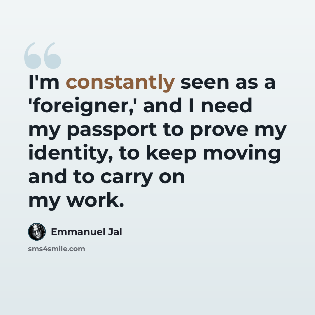“I'm constantly seen as a 'foreigner,' and I need my passport to prove my identity, to keep moving and to carry on my work.” quote by Emmanuel Jal