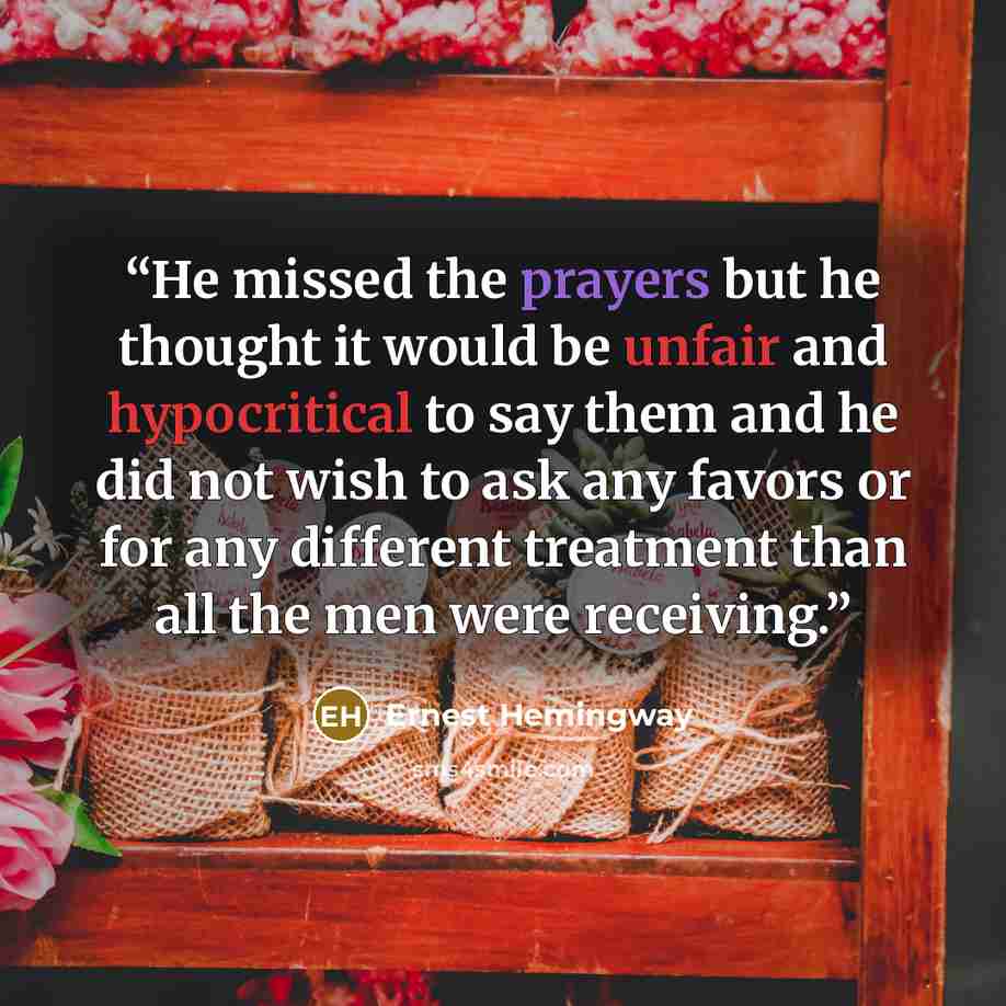 “He missed the prayers but he thought it would be unfair and hypocritical to say them and he did not wish to ask any favors or for any different treatment than all the men were receiving.” quote by Ernest Hemingway