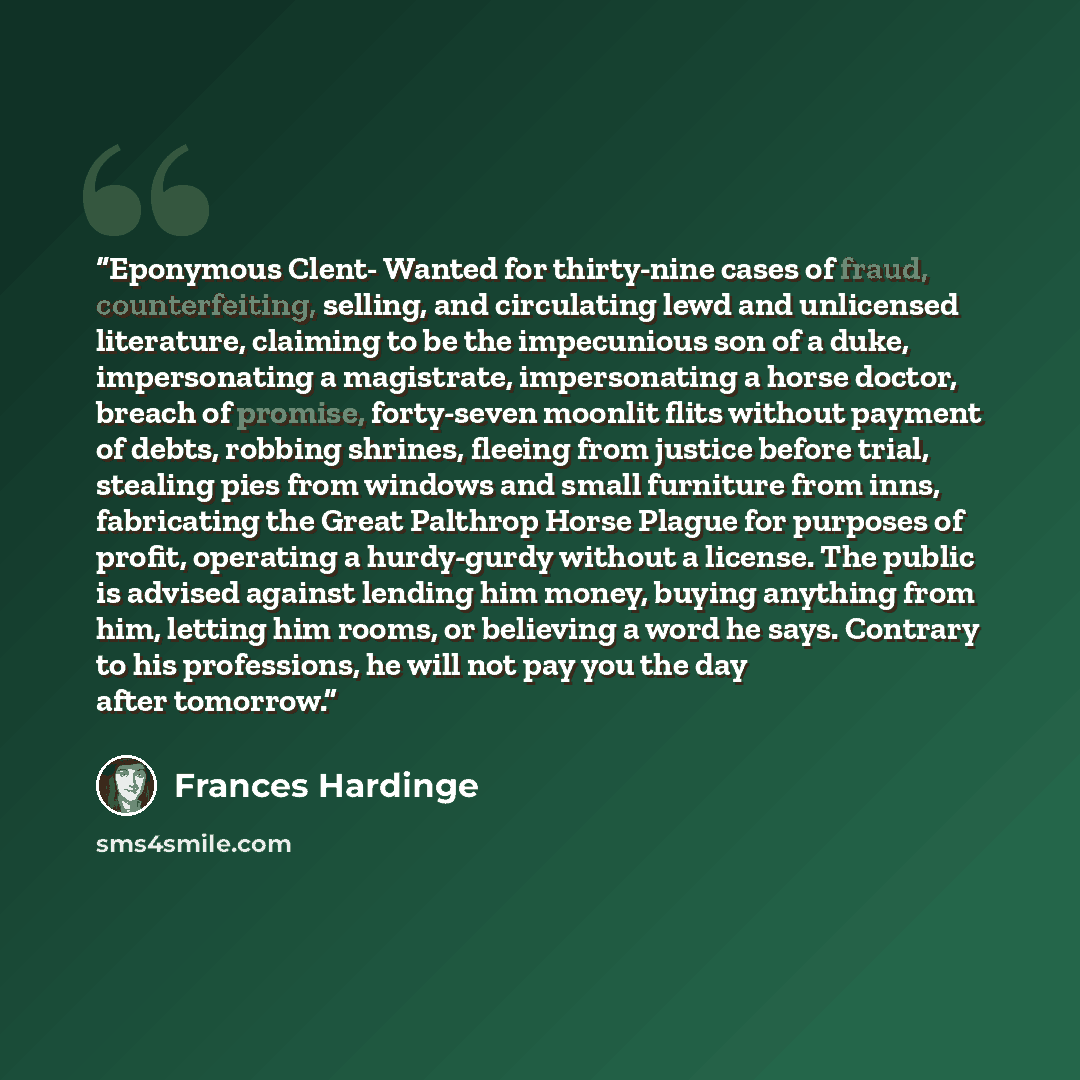 “Eponymous Clent- Wanted for thirty-nine cases of fraud, counterfeiting, selling, and circulating lewd and unlicensed literature, claiming to be the impecunious son of a duke, impersonating a magistrate, impersonating a horse doctor, breach of promise, forty-seven moonlit flits without payment of…” quote by Frances Hardinge