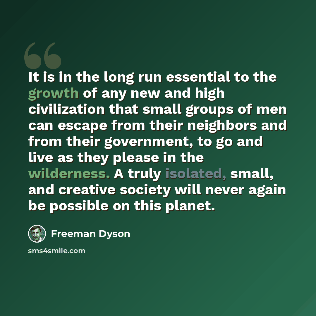 “It is in the long run essential to the growth of any new and high civilization that small groups of men can escape from their neighbors and from their government, to go and live as they please in the wilderness. A truly isolated, small, and creative society will never again be possible on this…” quote by Freeman Dyson