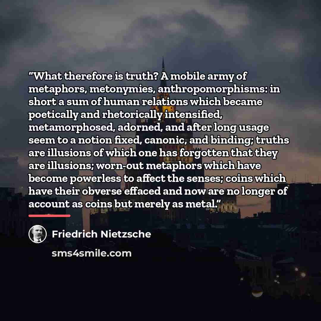 “What therefore is truth? A mobile army of metaphors, metonymies, anthropomorphisms: in short a sum of human relations which became poetically and rhetorically intensified, metamorphosed, adorned, and after long usage seem to a notion fixed, canonic, and binding; truths are illusions of which one…” quote by Friedrich Nietzsche