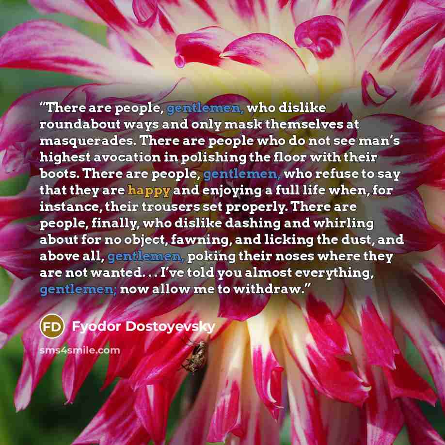 “There are people, gentlemen, who dislike roundabout ways and only mask themselves at masquerades. There are people who do not see man’s highest avocation in polishing the floor with their boots. There are people, gentlemen, who refuse to say that they are happy and enjoying a full life when, for…” quote by Fyodor Dostoyevsky