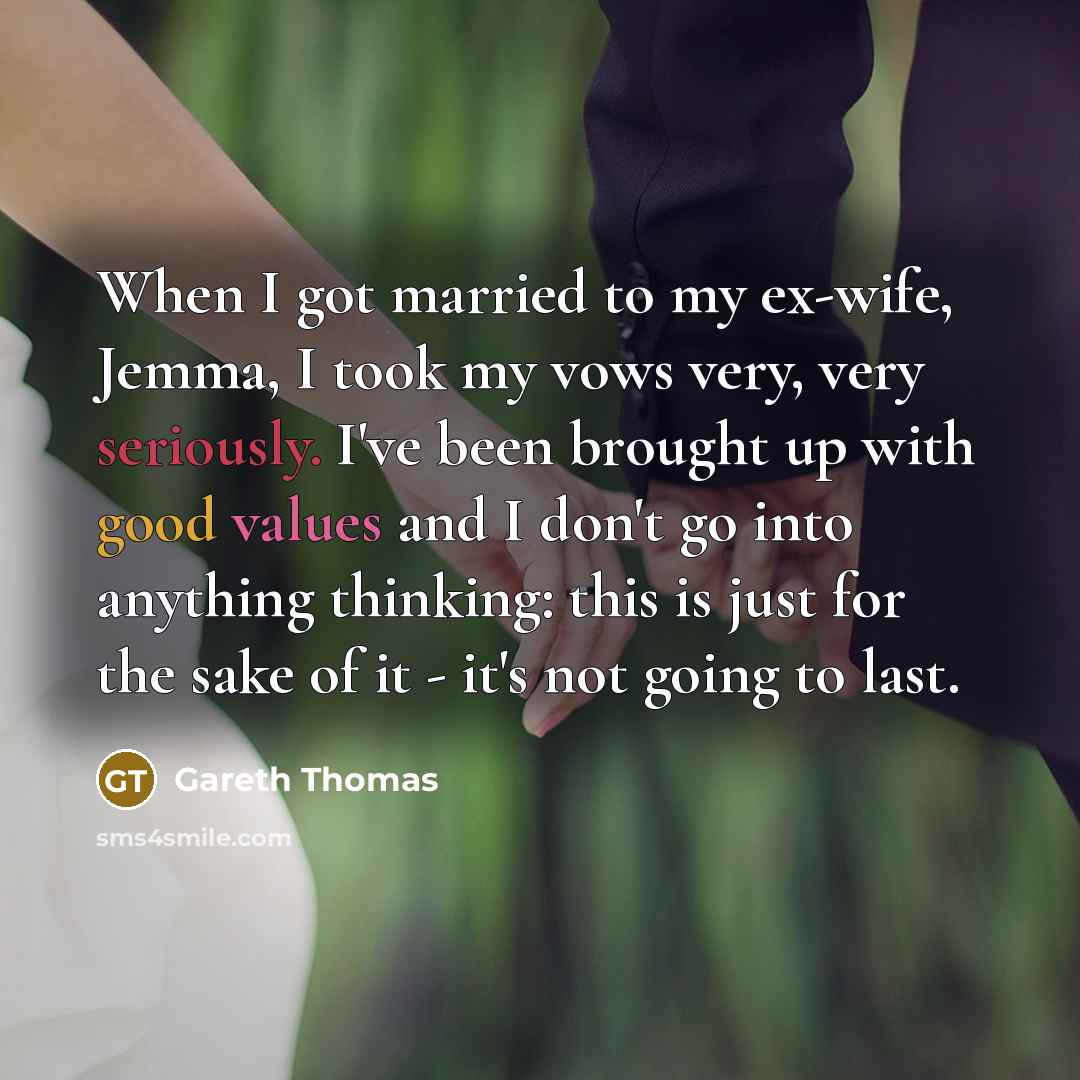“When I got married to my ex-wife, Jemma, I took my vows very, very seriously. I've been brought up with good values and I don't go into anything thinking: this is just for the sake of it - it's not going to last.” quote by Gareth Thomas