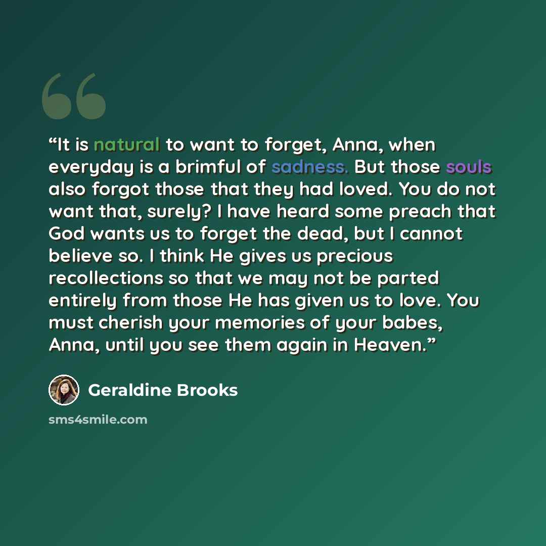 “It is natural to want to forget, Anna, when everyday is a brimful of sadness. But those souls also forgot those that they had loved. You do not want that, surely? I have heard some preach that God wants us to forget the dead, but I cannot believe so. I think He gives us precious recollections so…” quote by Geraldine Brooks
