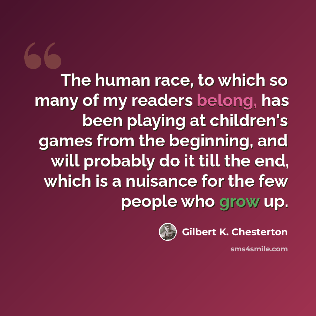 “The human race, to which so many of my readers belong, has been playing at children's games from the beginning, and will probably do it till the end, which is a nuisance for the few people who grow up.” quote by Gilbert K. Chesterton