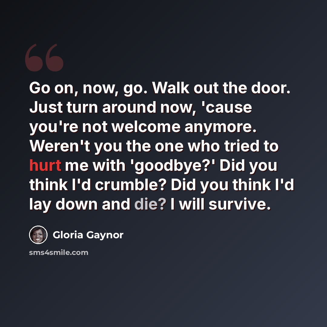 “Go on, now, go. Walk out the door. Just turn around now, 'cause you're not welcome anymore. Weren't you the one who tried to hurt me with 'goodbye?' Did you think I'd crumble? Did you think I'd lay down and die? I will survive.” quote by Gloria Gaynor