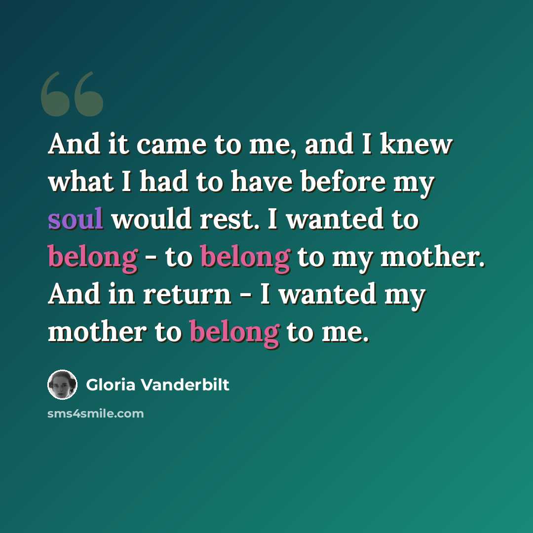 “And it came to me, and I knew what I had to have before my soul would rest. I wanted to belong - to belong to my mother. And in return - I wanted my mother to belong to me.” quote by Gloria Vanderbilt
