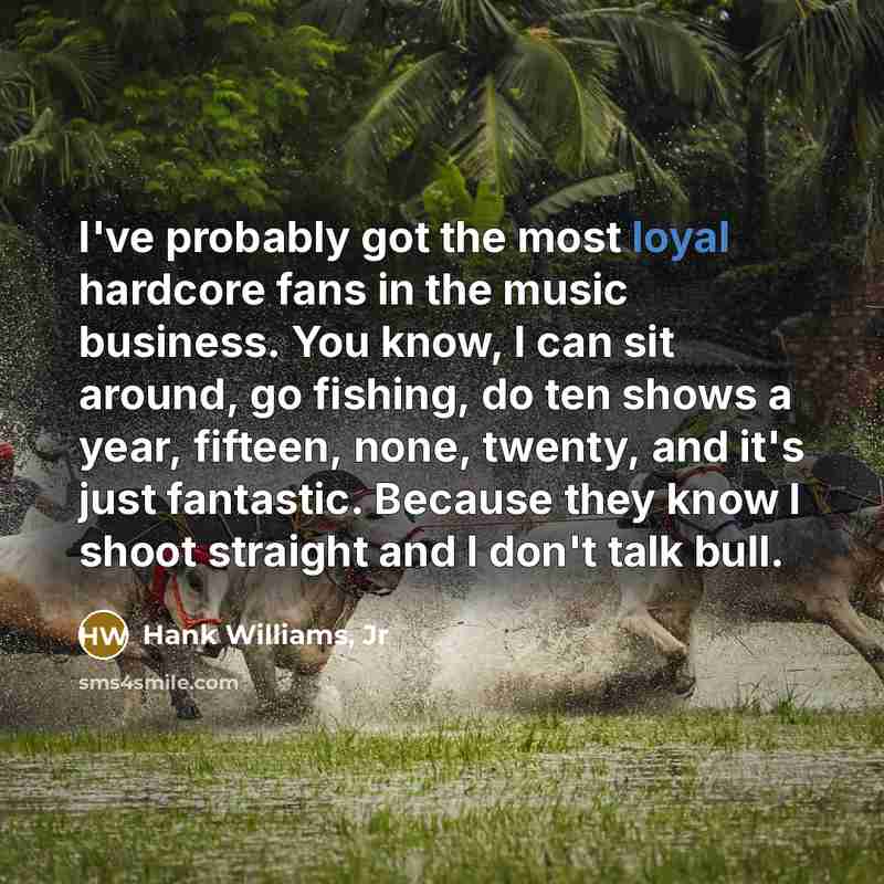 “I've probably got the most loyal hardcore fans in the music business. You know, I can sit around, go fishing, do ten shows a year, fifteen, none, twenty, and it's just fantastic. Because they know I shoot straight and I don't talk bull.” quote by Hank Williams, Jr