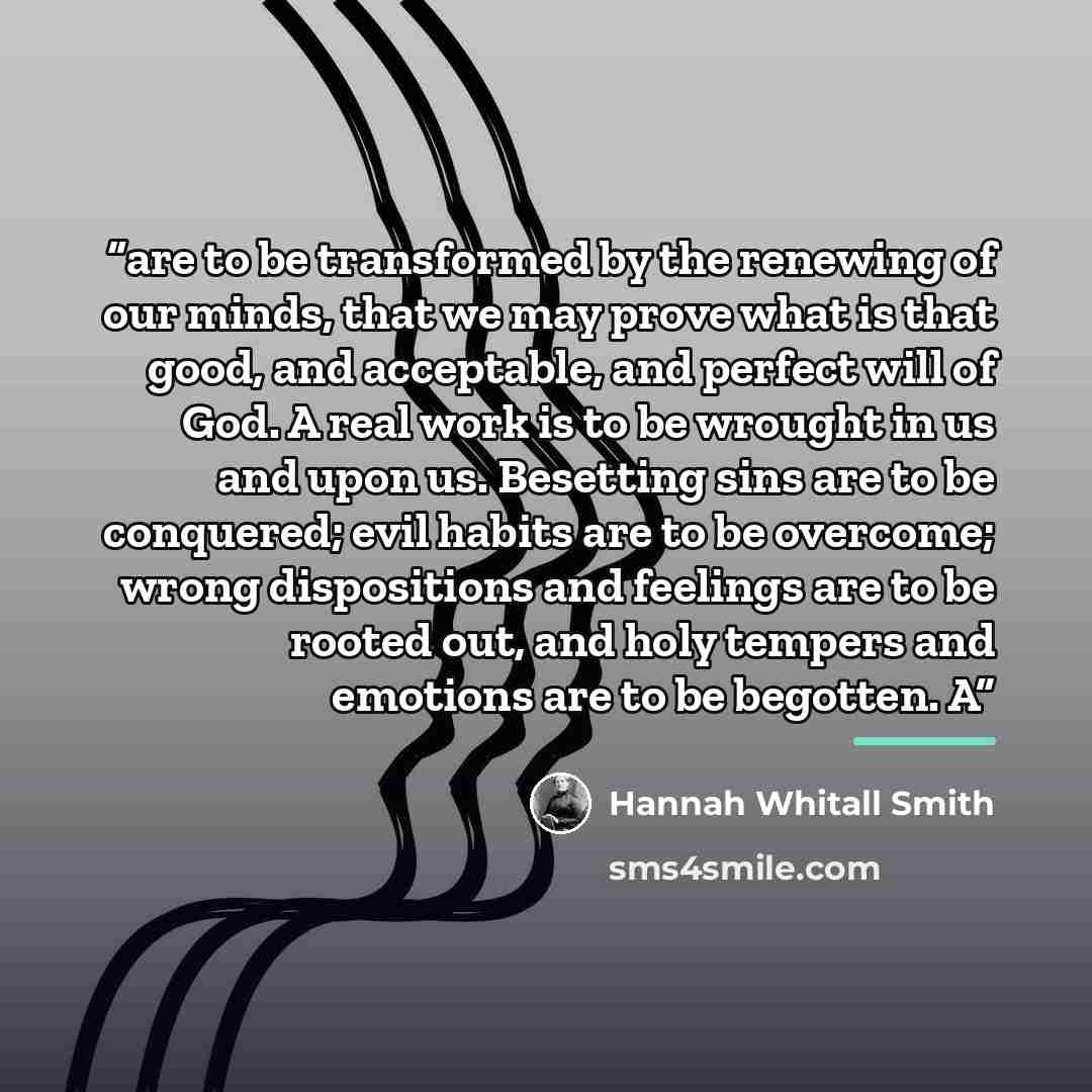 “are to be transformed by the renewing of our minds, that we may prove what is that good, and acceptable, and perfect will of God. A real work is to be wrought in us and upon us. Besetting sins are to be conquered; evil habits are to be overcome; wrong dispositions and feelings are to be rooted…” quote by Hannah Whitall Smith