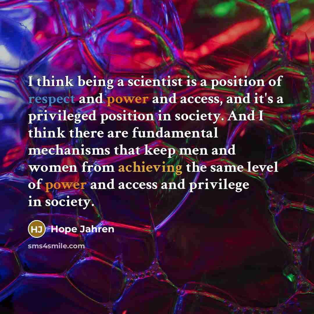 “I think being a scientist is a position of respect and power and access, and it's a privileged position in society. And I think there are fundamental mechanisms that keep men and women from achieving the same level of power and access and privilege in society.” quote by Hope Jahren