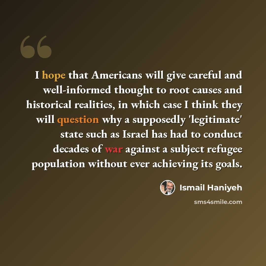“I hope that Americans will give careful and well-informed thought to root causes and historical realities, in which case I think they will question why a supposedly 'legitimate' state such as Israel has had to conduct decades of war against a subject refugee population without ever achieving its…” quote by Ismail Haniyeh