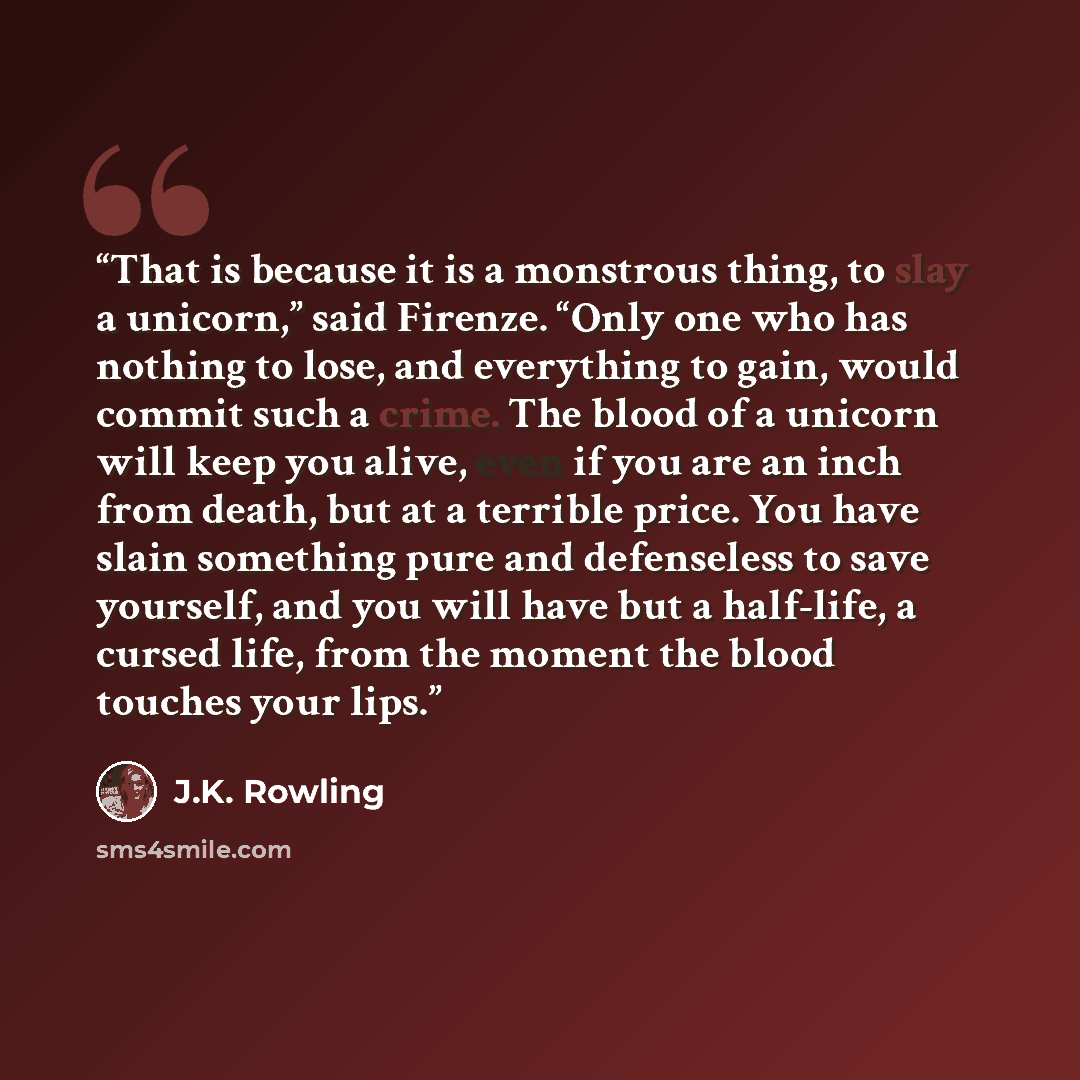 “That is because it is a monstrous thing, to slay a unicorn,” said Firenze. “Only one who has nothing to lose, and everything to gain, would commit such a crime. The blood of a unicorn will keep you alive, even if you are an inch from death, but at a terrible price. You have slain something pure…” quote by J.K. Rowling