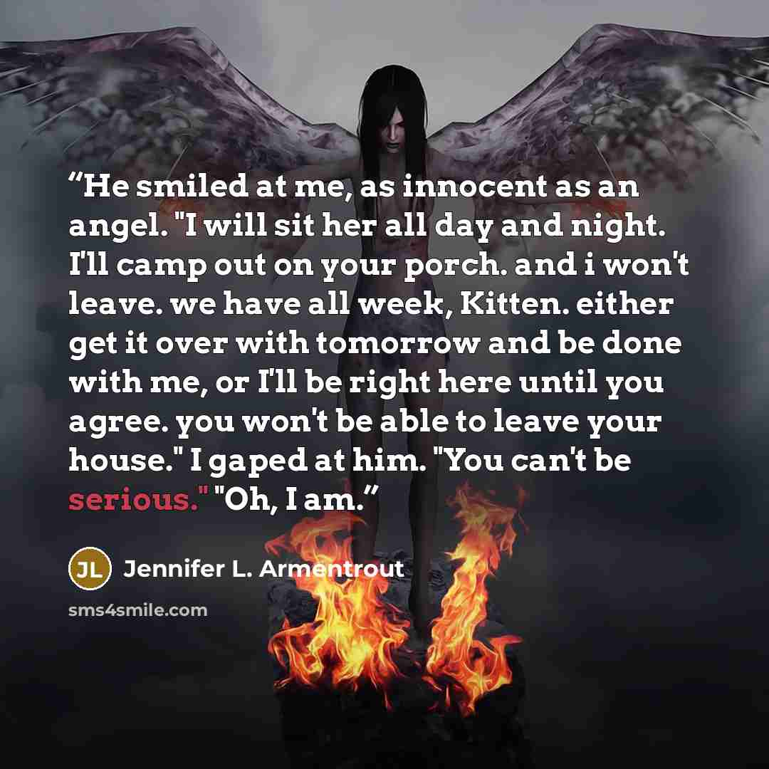 “He smiled at me, as innocent as an angel. "I will sit her all day and night. I'll camp out on your porch. and i won't leave. we have all week, Kitten. either get it over with tomorrow and be done with me, or I'll be right here until you agree. you won't be able to leave your house." I gaped at…” quote by Jennifer L. Armentrout