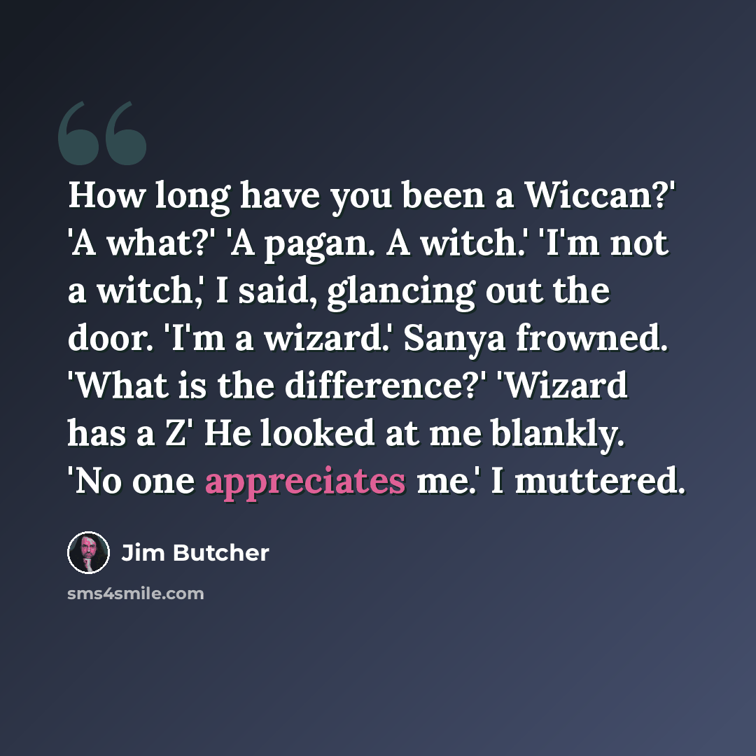 “How long have you been a Wiccan?' 'A what?' 'A pagan. A witch.' 'I'm not a witch,' I said, glancing out the door. 'I'm a wizard.' Sanya frowned. 'What is the difference?' 'Wizard has a Z' He looked at me blankly. 'No one appreciates me.' I muttered.” quote by Jim Butcher