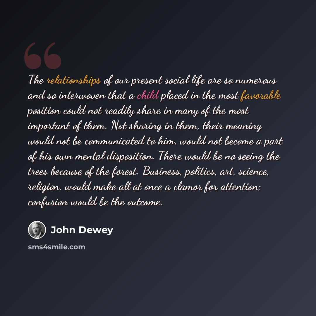 “The relationships of our present social life are so numerous and so interwoven that a child placed in the most favorable position could not readily share in many of the most important of them. Not sharing in them, their meaning would not be communicated to him, would not become a part of his own…” quote by John Dewey