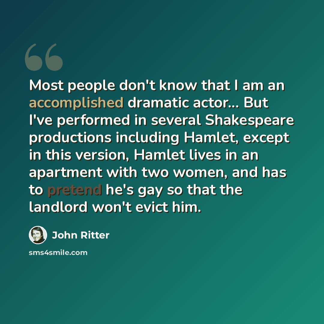 “Most people don't know that I am an accomplished dramatic actor... But I've performed in several Shakespeare productions including Hamlet, except in this version, Hamlet lives in an apartment with two women, and has to pretend he's gay so that the landlord won't evict him.” quote by John Ritter