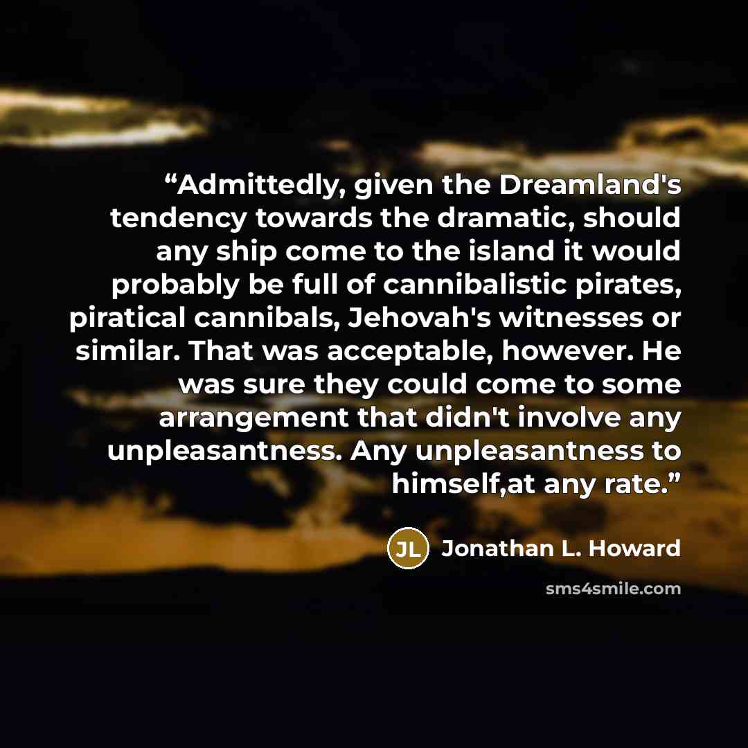 “Admittedly, given the Dreamland's tendency towards the dramatic, should any ship come to the island it would probably be full of cannibalistic pirates, piratical cannibals, Jehovah's witnesses or similar. That was acceptable, however. He was sure they could come to some arrangement that didn't…” quote by Jonathan L. Howard