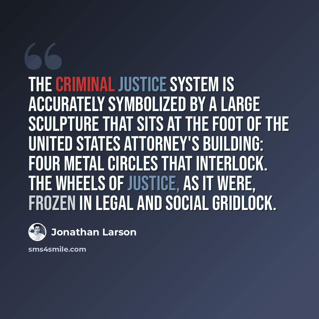“The criminal justice system is accurately symbolized by a large sculpture that sits at the foot of the United States attorney's building: four metal circles that interlock. The wheels of justice, as it were, frozen in legal and social gridlock.” quote by Jonathan Larson