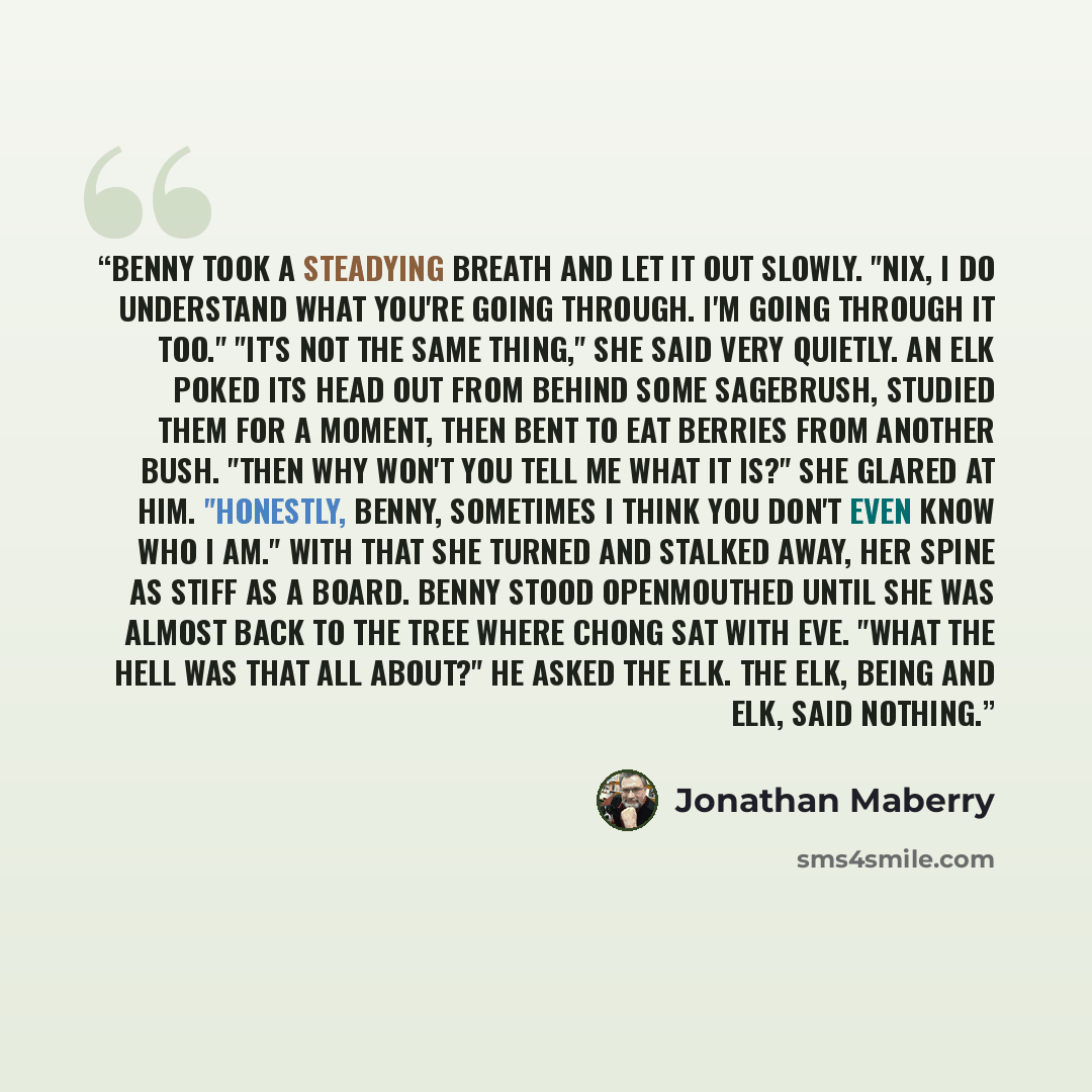 “Benny took a steadying breath and let it out slowly. "Nix, I do understand what you're going through. I'm going through it too." "It's not the same thing," she said very quietly. An elk poked its head out from behind some sagebrush, studied them for a moment, then bent to eat berries from another…” quote by Jonathan Maberry