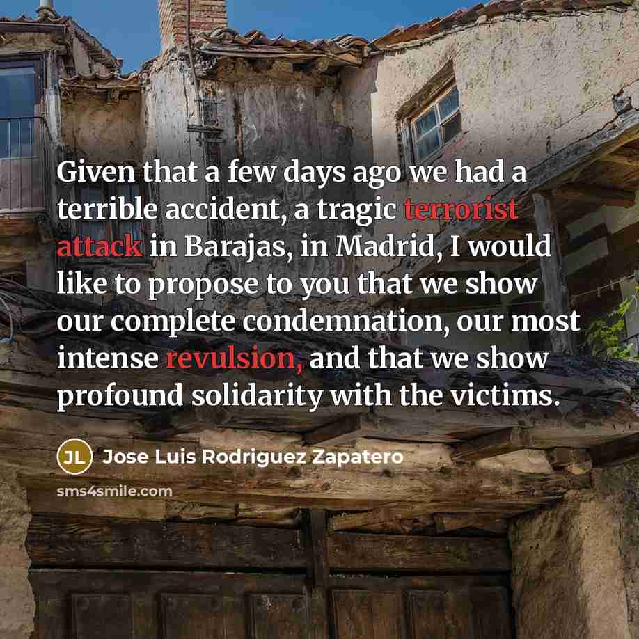 “Given that a few days ago we had a terrible accident, a tragic terrorist attack in Barajas, in Madrid, I would like to propose to you that we show our complete condemnation, our most intense revulsion, and that we show profound solidarity with the victims.” quote by Jose Luis Rodriguez Zapatero