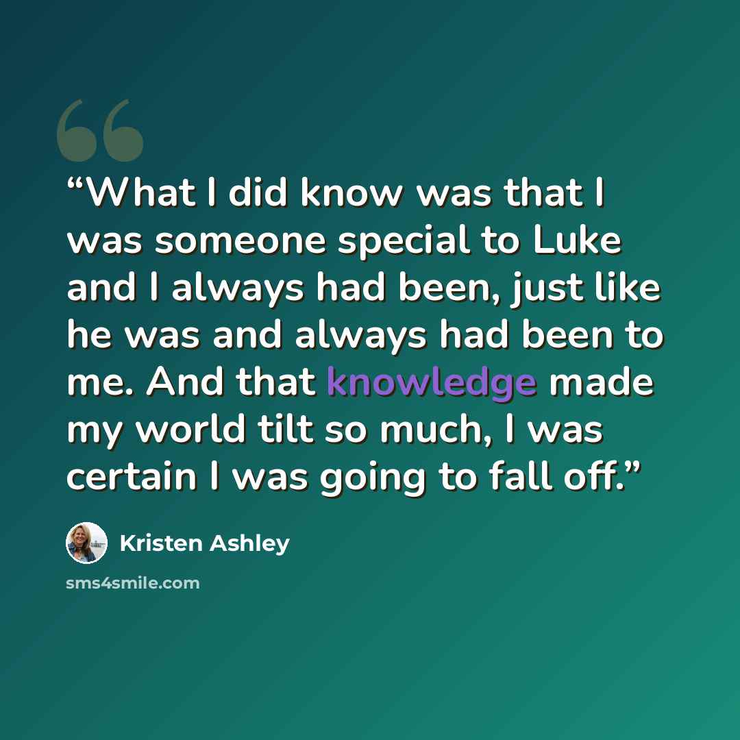 “What I did know was that I was someone special to Luke and I always had been, just like he was and always had been to me. And that knowledge made my world tilt so much, I was certain I was going to fall off.” quote by Kristen Ashley