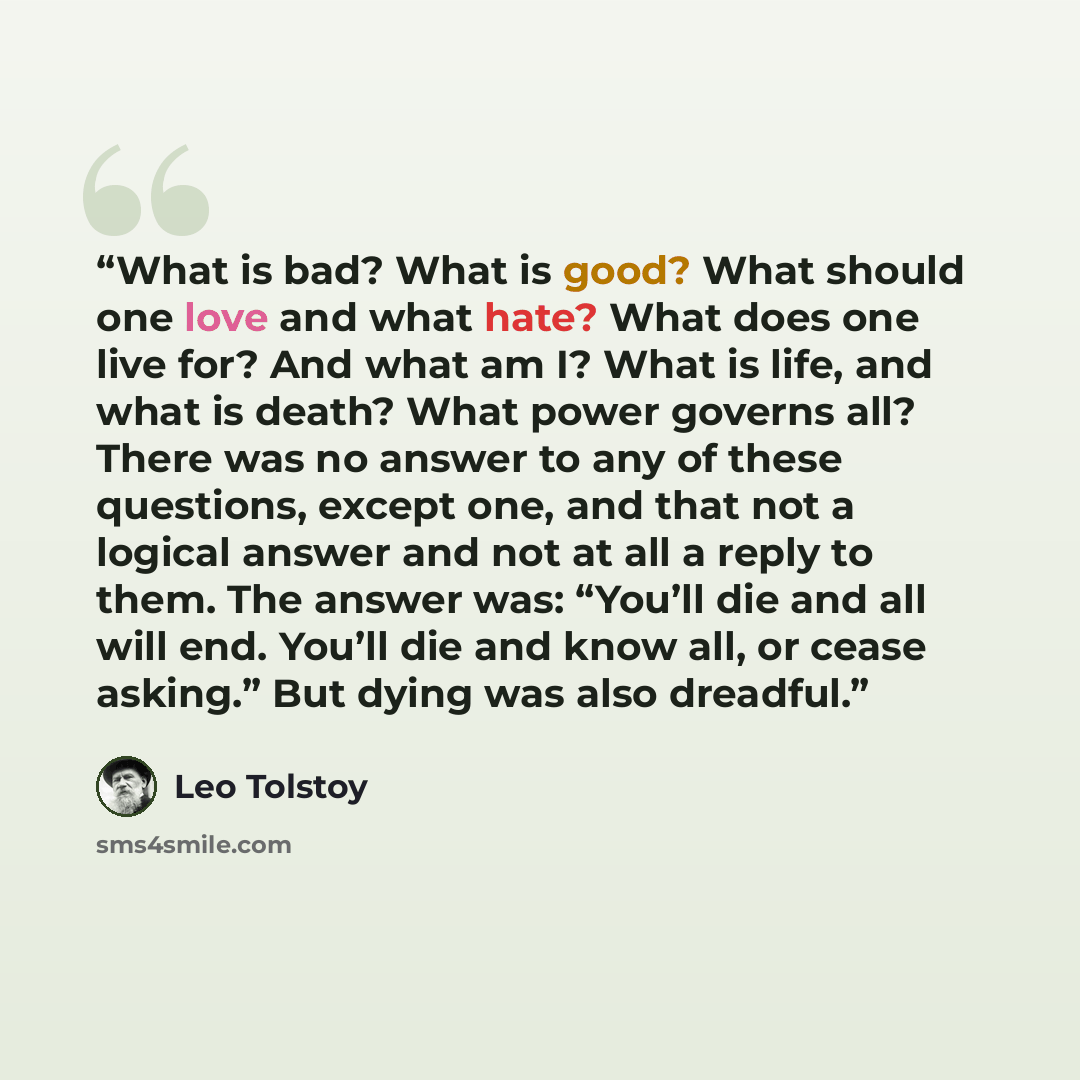 “What is bad? What is good? What should one love and what hate? What does one live for? And what am I? What is life, and what is death? What power governs all? There was no answer to any of these questions, except one, and that not a logical answer and not at all a reply to them. The answer was…” quote by Leo Tolstoy
