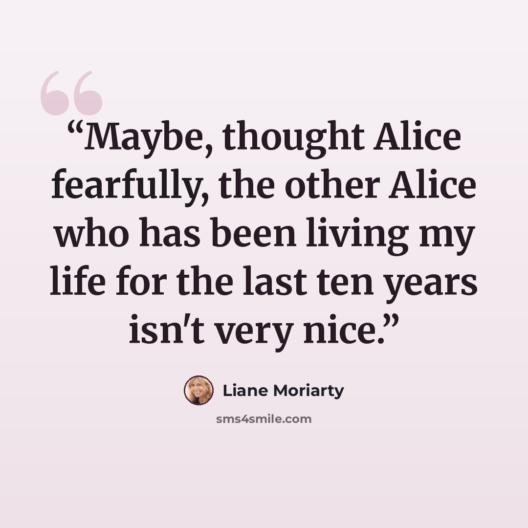 “Maybe, thought Alice fearfully, the other Alice who has been living my life for the last ten years isn't very nice.” quote by Liane Moriarty