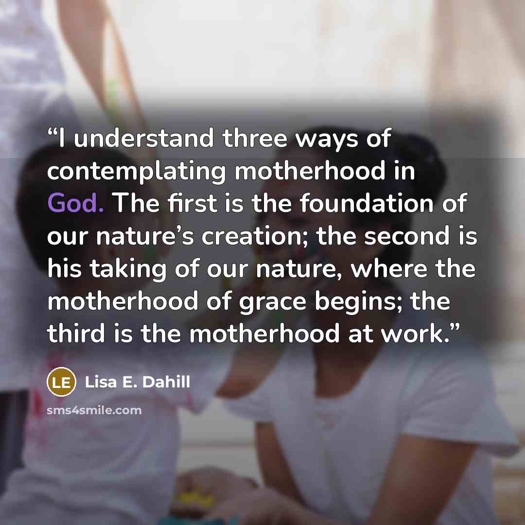 “I understand three ways of contemplating motherhood in God. The first is the foundation of our nature’s creation; the second is his taking of our nature, where the motherhood of grace begins; the third is the motherhood at work.” quote by Lisa E. Dahill