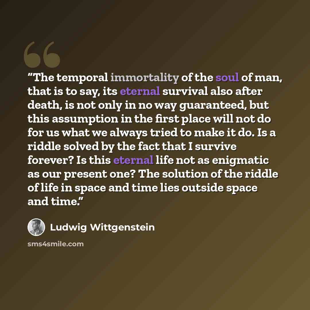 “The temporal immortality of the soul of man, that is to say, its eternal survival also after death, is not only in no way guaranteed, but this assumption in the first place will not do for us what we always tried to make it do. Is a riddle solved by the fact that I survive forever? Is this eternal…” quote by Ludwig Wittgenstein