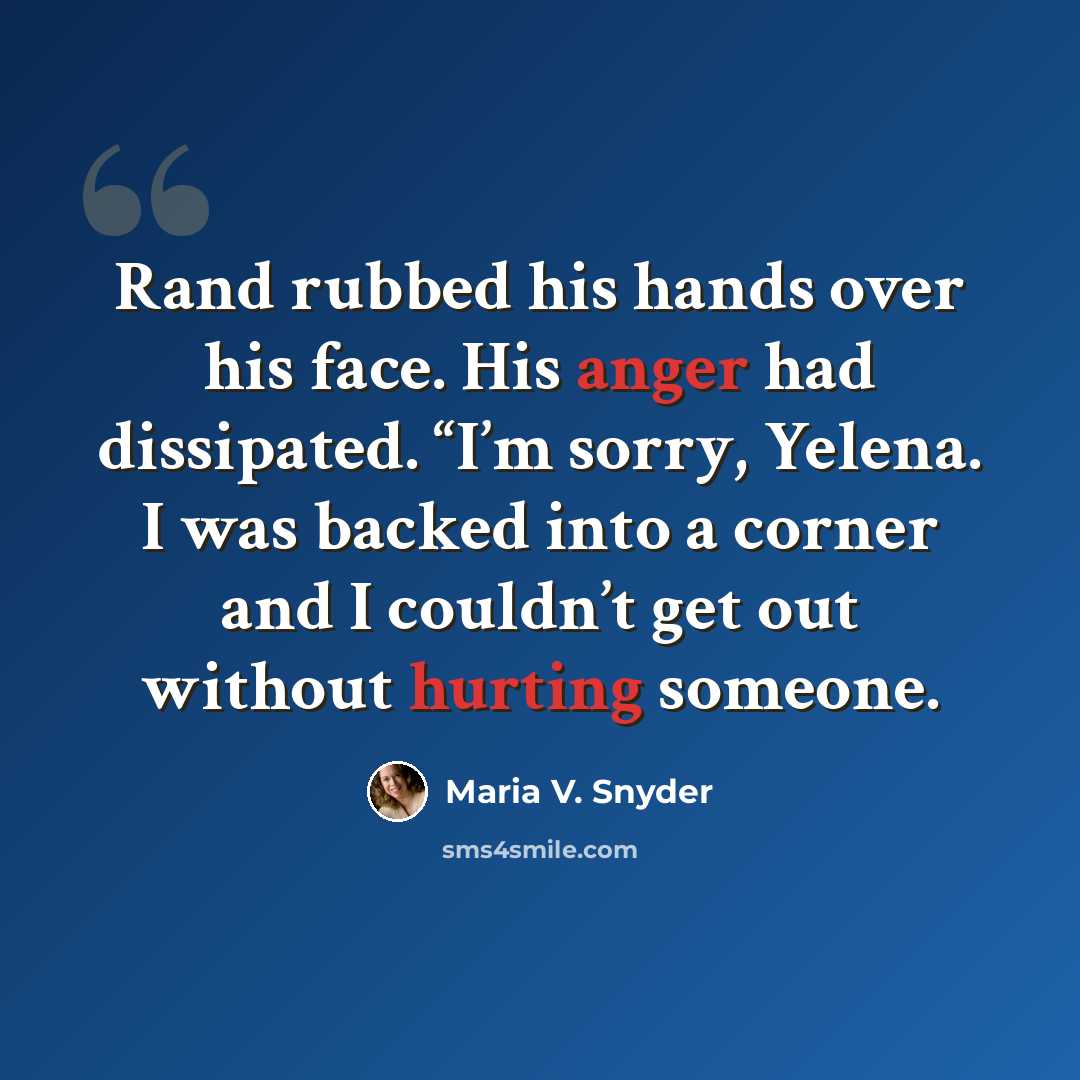 “Rand rubbed his hands over his face. His anger had dissipated. “I’m sorry, Yelena. I was backed into a corner and I couldn’t get out without hurting someone.” quote by Maria V. Snyder