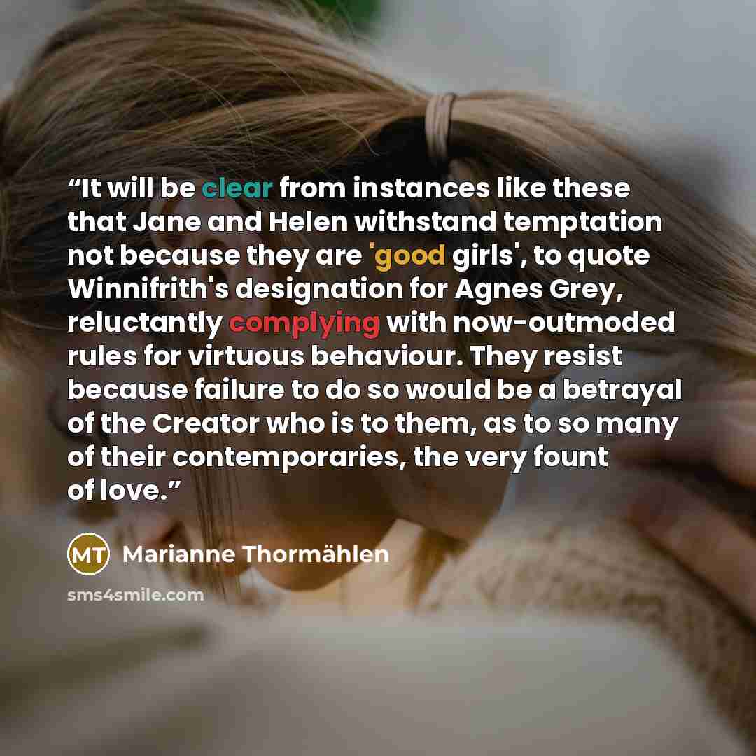 “It will be clear from instances like these that Jane and Helen withstand temptation not because they are 'good girls', to quote Winnifrith's designation for Agnes Grey, reluctantly complying with now-outmoded rules for virtuous behaviour. They resist because failure to do so would be a betrayal of…” quote by Marianne Thormählen