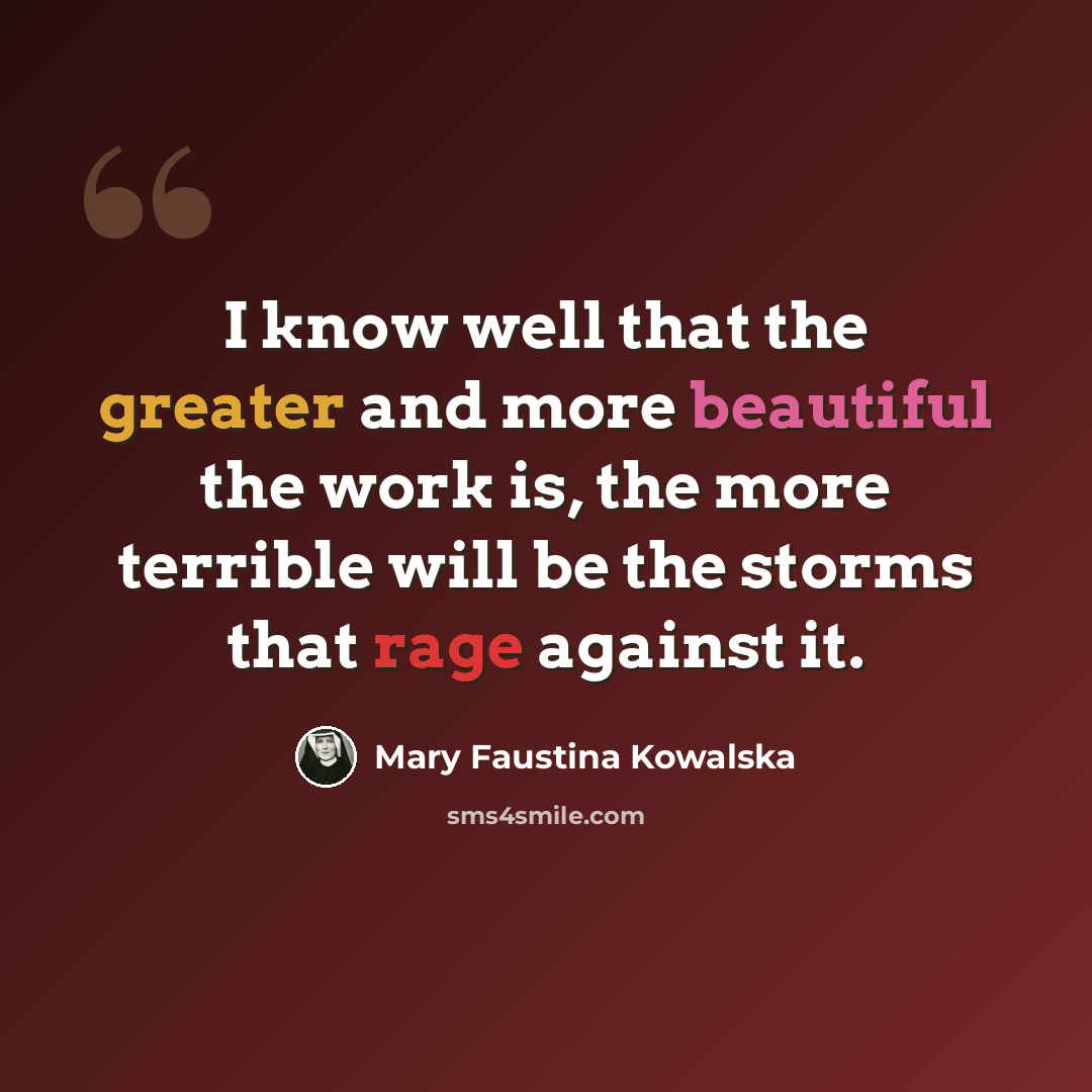 “I know well that the greater and more beautiful the work is, the more terrible will be the storms that rage against it.” quote by Mary Faustina Kowalska