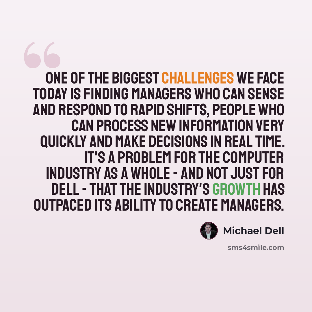 “One of the biggest challenges we face today is finding managers who can sense and respond to rapid shifts, people who can process new information very quickly and make decisions in real time. It's a problem for the computer industry as a whole - and not just for Dell - that the industry's growth…” quote by Michael Dell