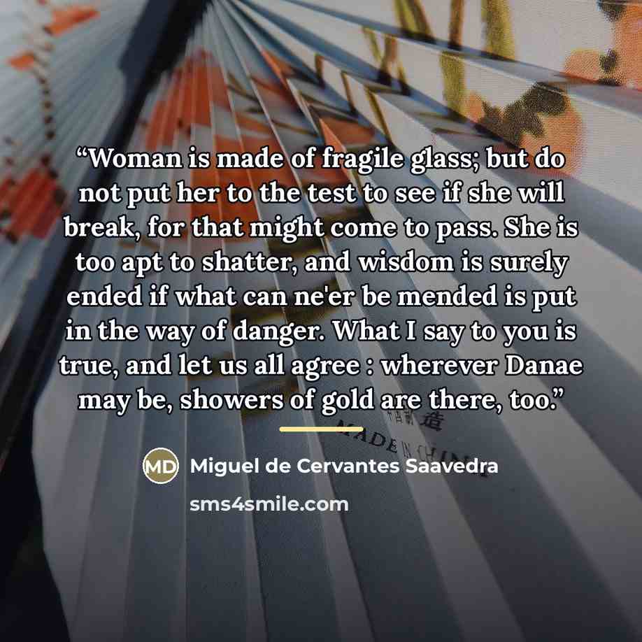 “Woman is made of fragile glass; but do not put her to the test to see if she will break, for that might come to pass. She is too apt to shatter, and wisdom is surely ended if what can ne'er be mended is put in the way of danger. What I say to you is true, and let us all agree : wherever Danae may…” quote by Miguel de Cervantes Saavedra