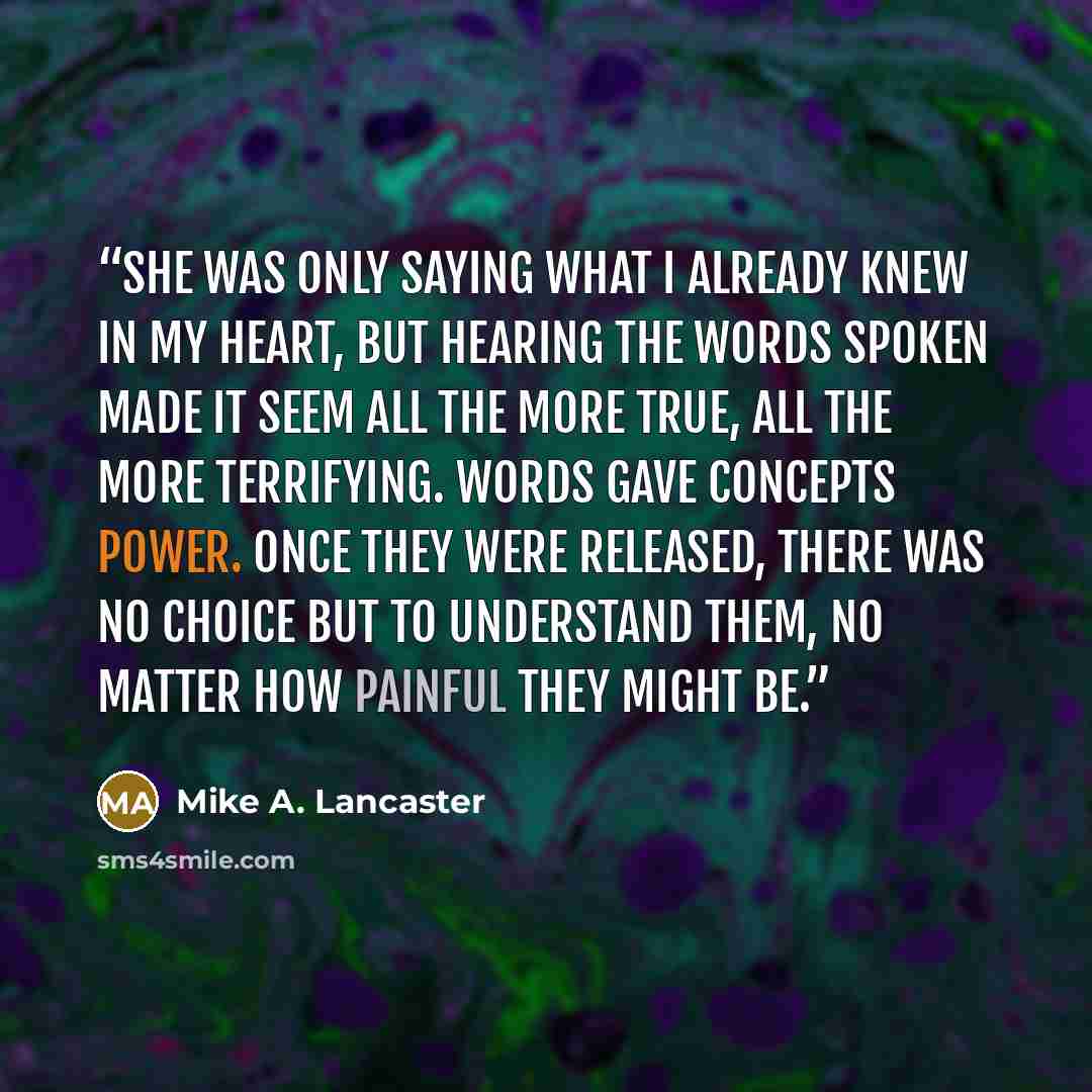 “She was only saying what I already knew in my heart, but hearing the words spoken made it seem all the more true, all the more terrifying. Words gave concepts power. Once they were released, there was no choice but to understand them, no matter how painful they might be.” quote by Mike A. Lancaster