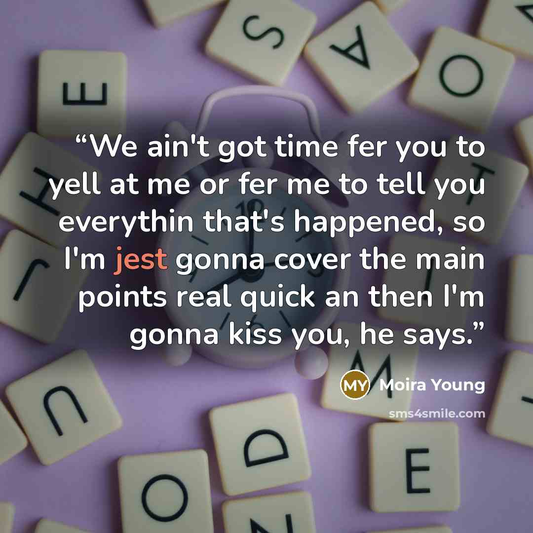 “We ain't got time fer you to yell at me or fer me to tell you everythin that's happened, so I'm jest gonna cover the main points real quick an then I'm gonna kiss you, he says.” quote by Moira Young