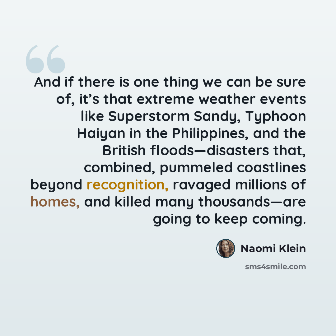 “And if there is one thing we can be sure of, it’s that extreme weather events like Superstorm Sandy, Typhoon Haiyan in the Philippines, and the British floods—disasters that, combined, pummeled coastlines beyond recognition, ravaged millions of homes, and killed many thousands—are going to keep…” quote by Naomi Klein
