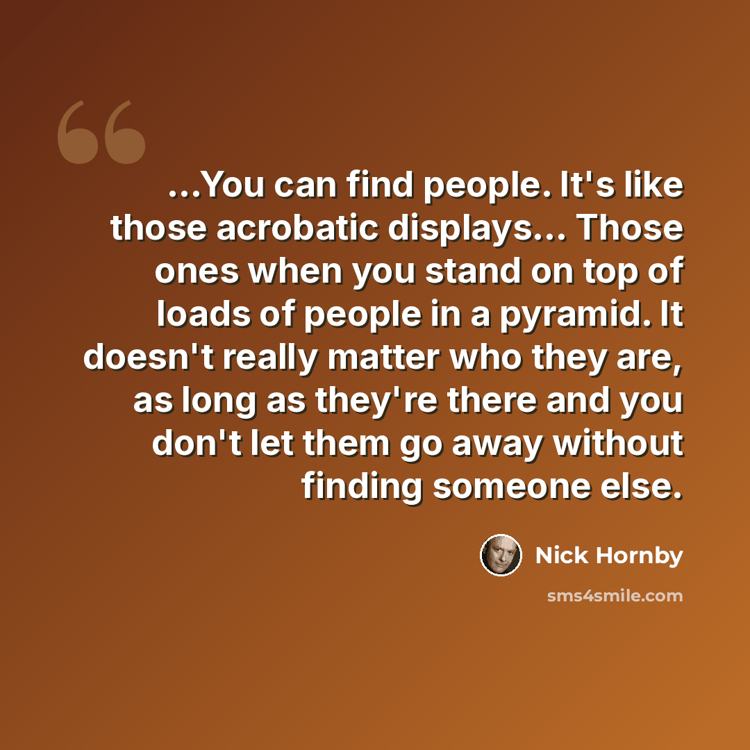 “...You can find people. It's like those acrobatic displays… Those ones when you stand on top of loads of people in a pyramid. It doesn't really matter who they are, as long as they're there and you don't let them go away without finding someone else.” quote by Nick Hornby
