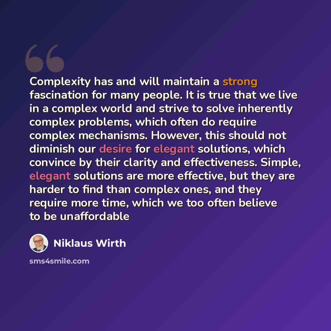 “Complexity has and will maintain a strong fascination for many people. It is true that we live in a complex world and strive to solve inherently complex problems, which often do require complex mechanisms. However, this should not diminish our desire for elegant solutions, which convince by their…” quote by Niklaus Wirth