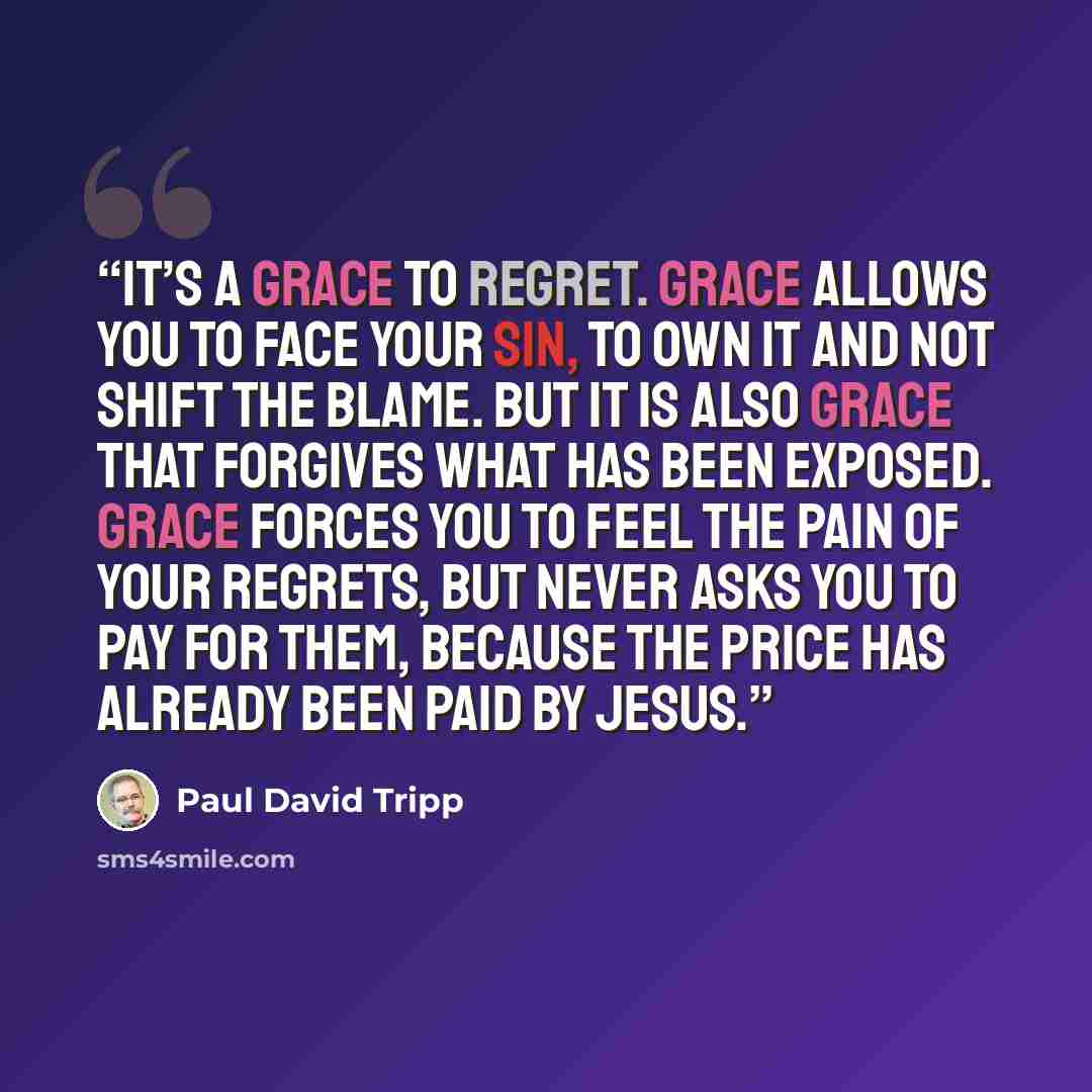 “It’s a grace to regret. Grace allows you to face your sin, to own it and not shift the blame. But it is also grace that forgives what has been exposed. Grace forces you to feel the pain of your regrets, but never asks you to pay for them, because the price has already been paid by Jesus.” quote by Paul David Tripp