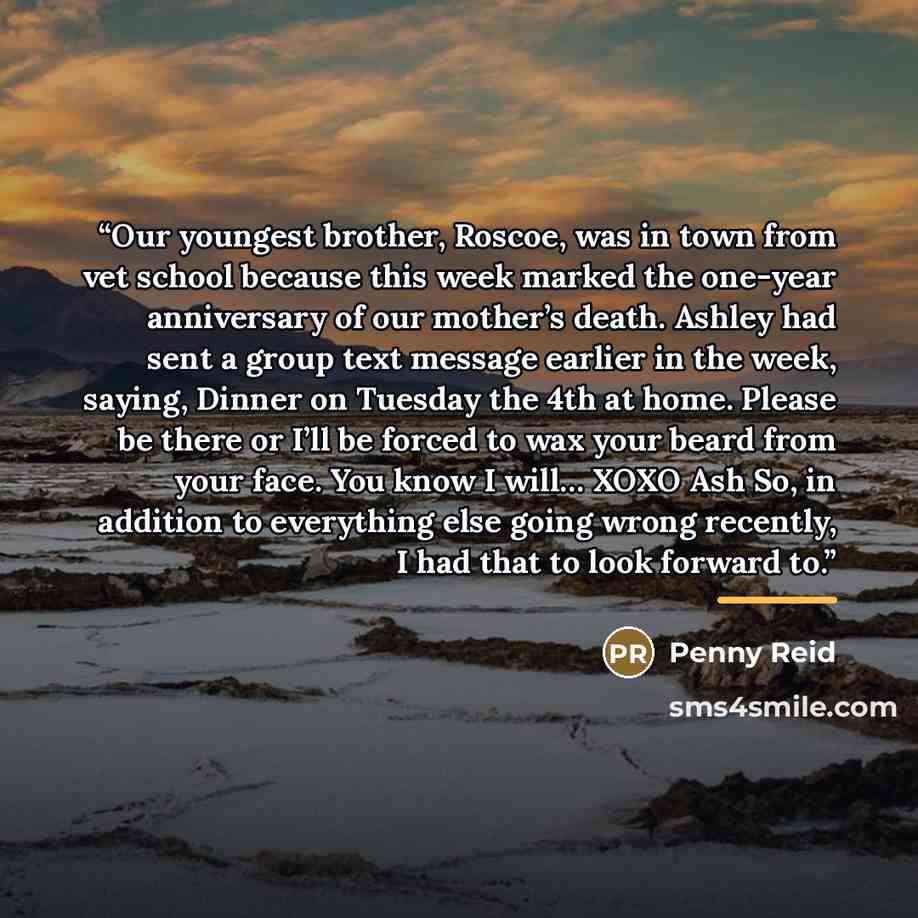 “Our youngest brother, Roscoe, was in town from vet school because this week marked the one-year anniversary of our mother’s death. Ashley had sent a group text message earlier in the week, saying, Dinner on Tuesday the 4th at home. Please be there or I’ll be forced to wax your beard from your…” quote by Penny Reid