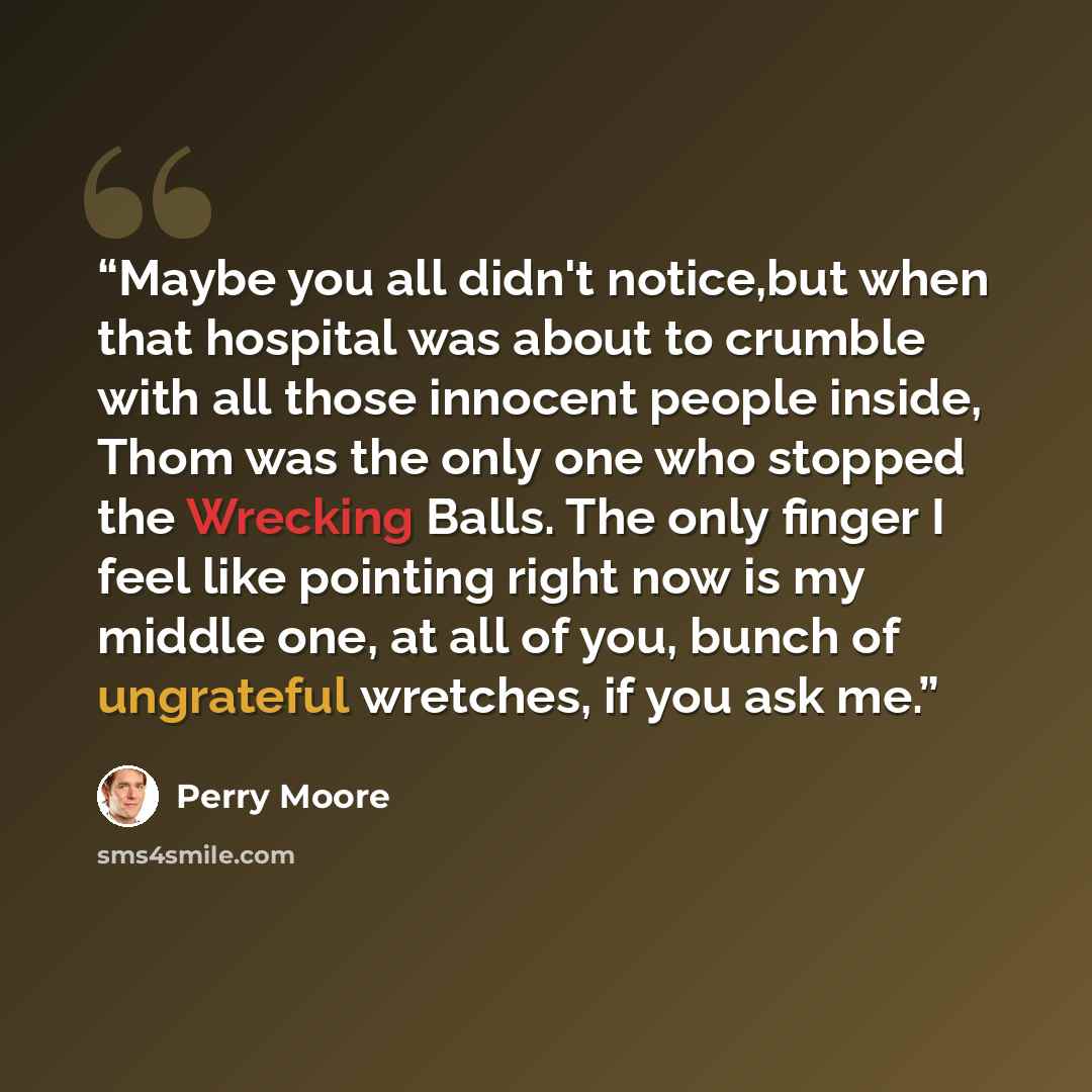 “Maybe you all didn't notice,but when that hospital was about to crumble with all those innocent people inside, Thom was the only one who stopped the Wrecking Balls. The only finger I feel like pointing right now is my middle one, at all of you, bunch of ungrateful wretches, if you ask me.” quote by Perry Moore